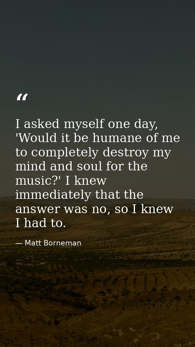 I asked myself one day, 'Would it be humane of me to completely destroy my mind and soul for the music?' I knew immediat — Matt Borneman