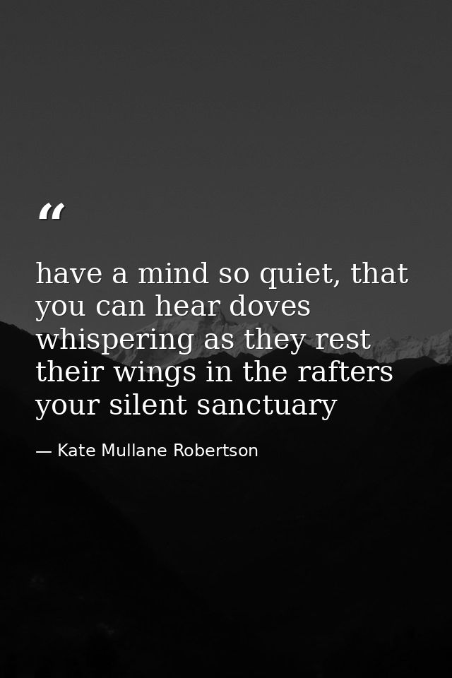 have a mind so quiet, that you can hear doves whispering as they rest their wings in the rafters your silent sanctuary — Kate Mullane Robertson