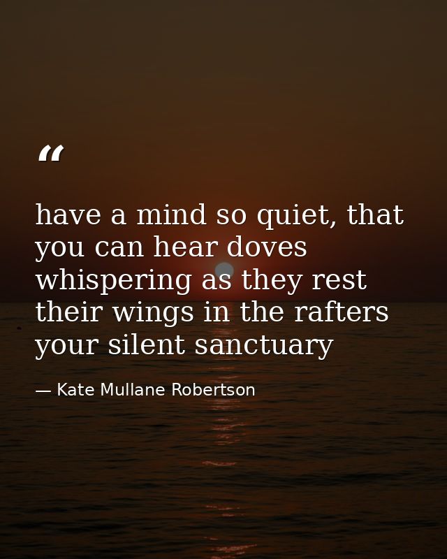 have a mind so quiet, that you can hear doves whispering as they rest their wings in the rafters your silent sanctuary — Kate Mullane Robertson