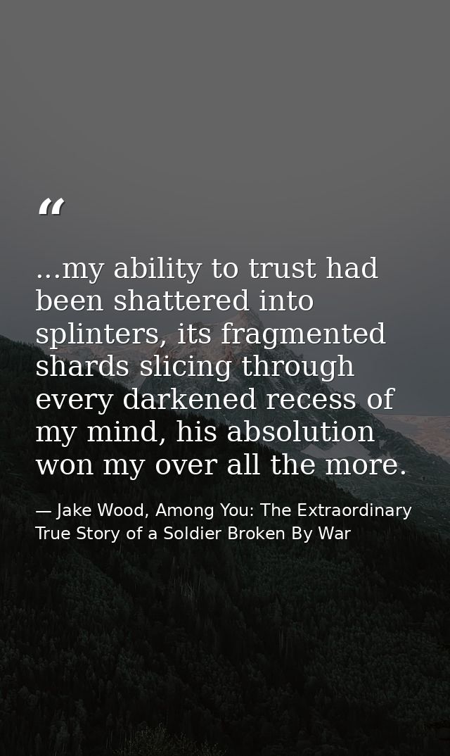 ...my ability to trust had been shattered into splinters, its fragmented shards slicing through every darkened recess of — Jake Wood, Among You: The Extraordinary True Story of a Soldier Broken By War