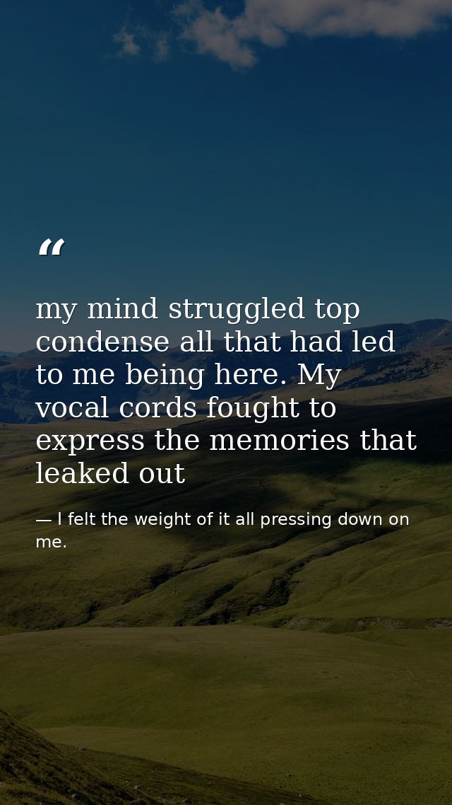 my mind struggled top condense all that had led to me being here. My vocal cords fought to express the memories that lea — I felt the weight of it all pressing down on me.