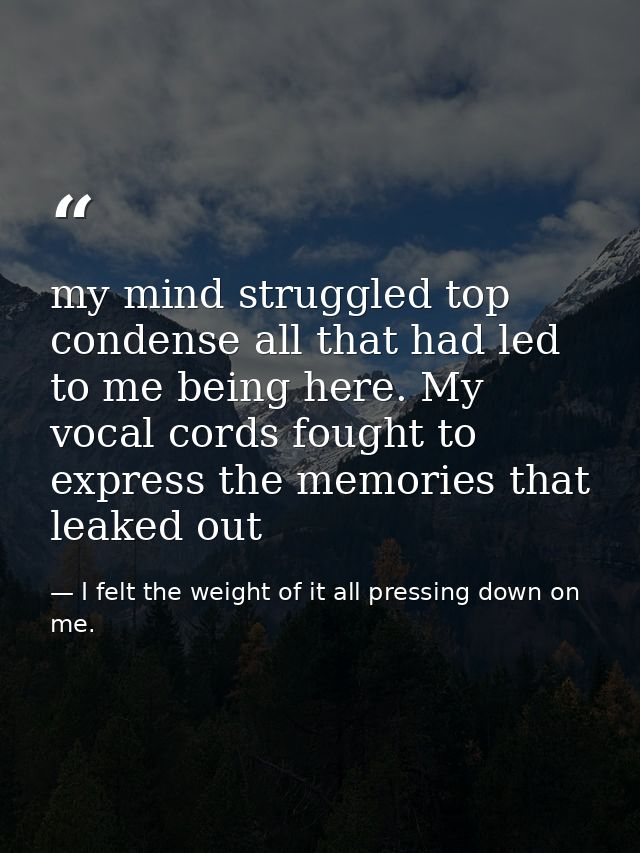 my mind struggled top condense all that had led to me being here. My vocal cords fought to express the memories that lea — I felt the weight of it all pressing down on me.