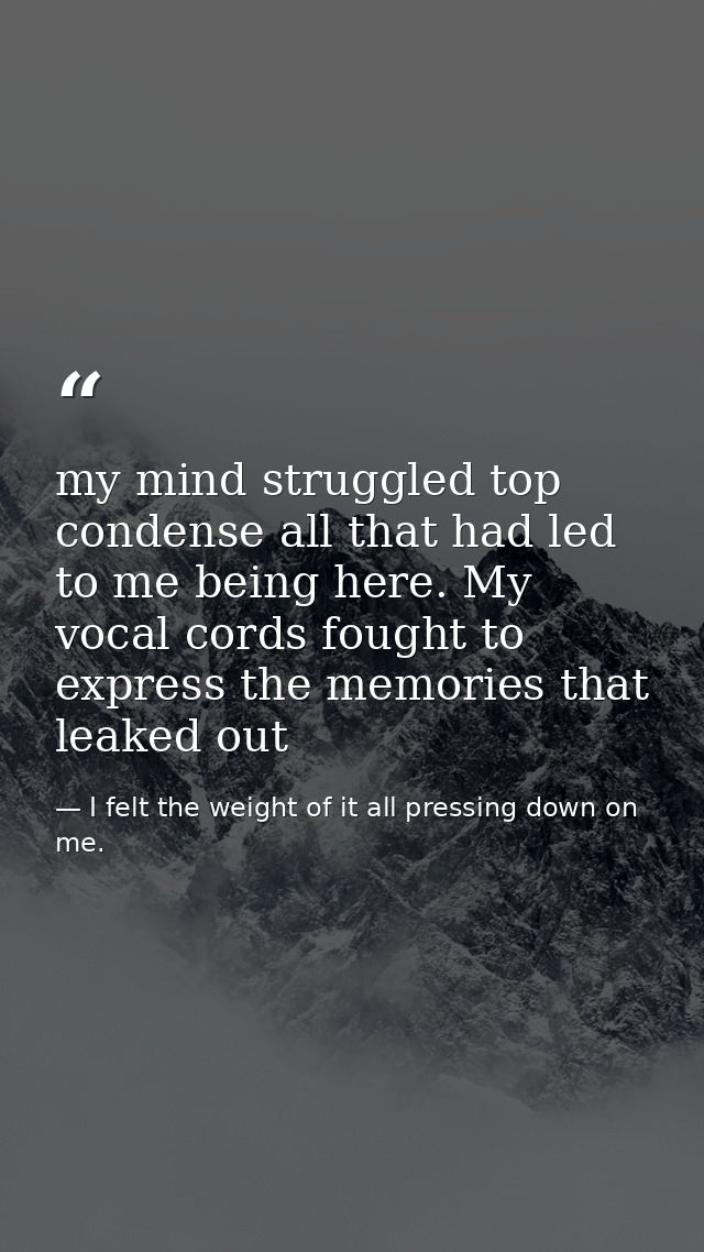 my mind struggled top condense all that had led to me being here. My vocal cords fought to express the memories that lea — I felt the weight of it all pressing down on me.