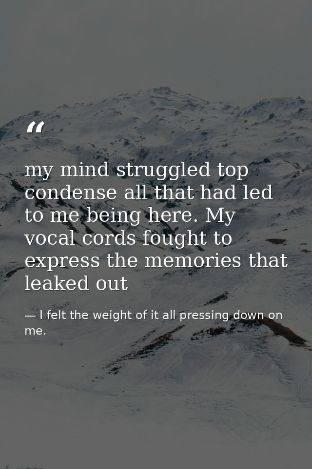 my mind struggled top condense all that had led to me being here. My vocal cords fought to express the memories that lea — I felt the weight of it all pressing down on me.