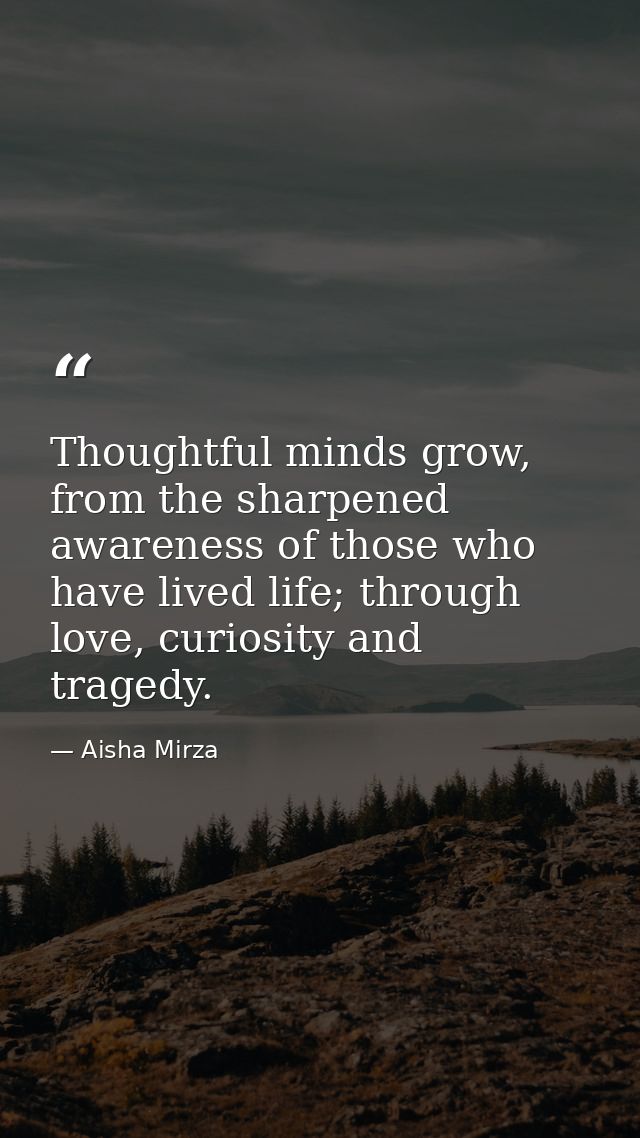 Thoughtful minds grow, from the sharpened awareness of those who have lived life; through love, curiosity and tragedy. — Aisha Mirza