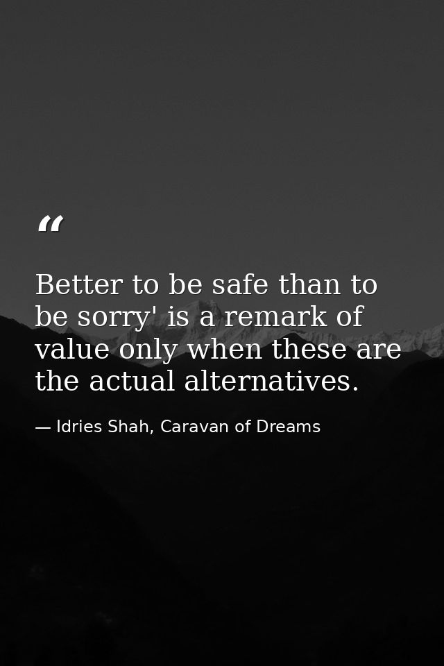 Better to be safe than to be sorry' is a remark of value only when these are the actual alternatives. — Idries Shah, Caravan of Dreams
