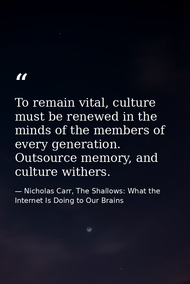 To remain vital, culture must be renewed in the minds of the members of every generation. Outsource memory, and culture  — Nicholas Carr, The Shallows: What the Internet Is Doing to Our Brains