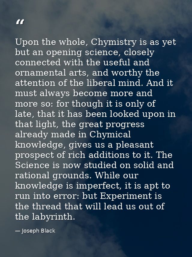 Upon the whole, Chymistry is as yet but an opening science, closely connected with the useful and ornamental arts, and w — Joseph Black