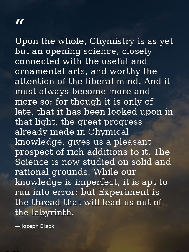Upon the whole, Chymistry is as yet but an opening science, closely connected with the useful and ornamental arts, and w — Joseph Black