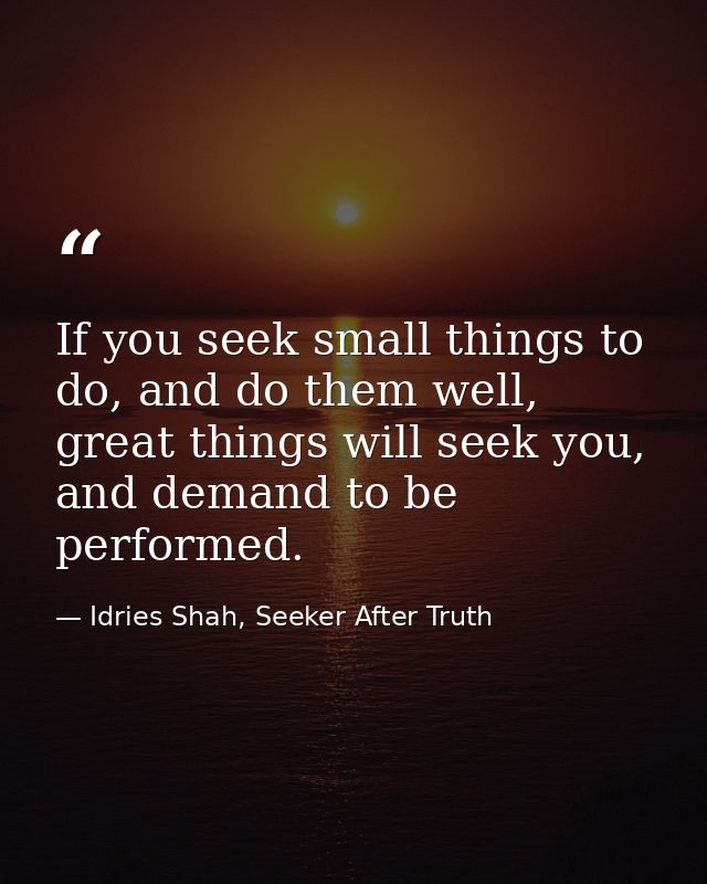 If you seek small things to do, and do them well, great things will seek you, and demand to be performed. — Idries Shah, Seeker After Truth