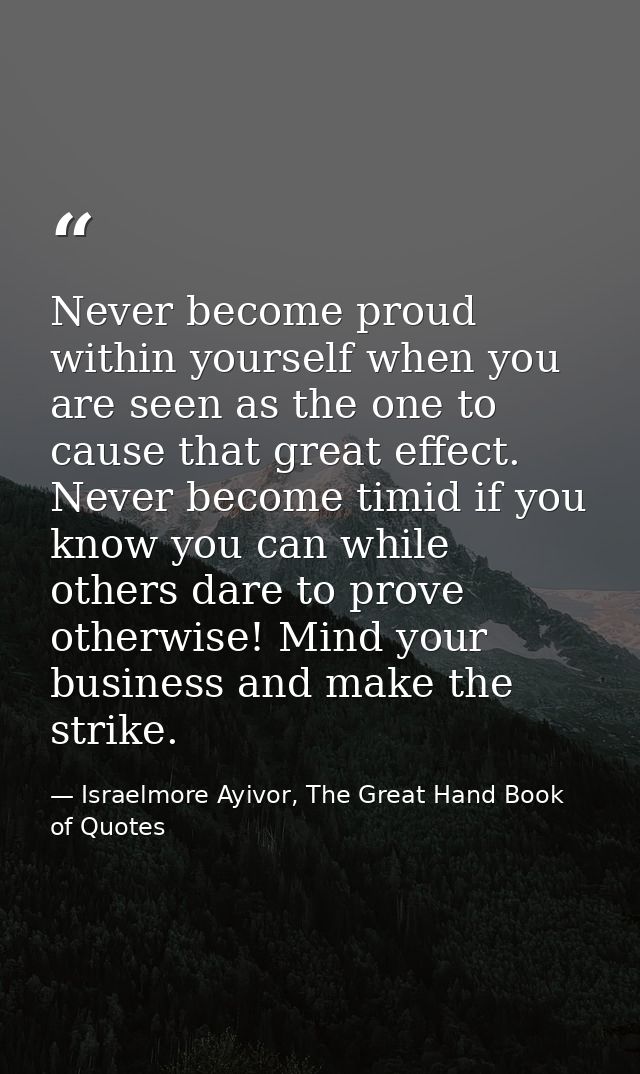Never become proud within yourself when you are seen as the one to cause that great effect. Never become timid if you kn — Israelmore Ayivor, The Great Hand Book of Quotes