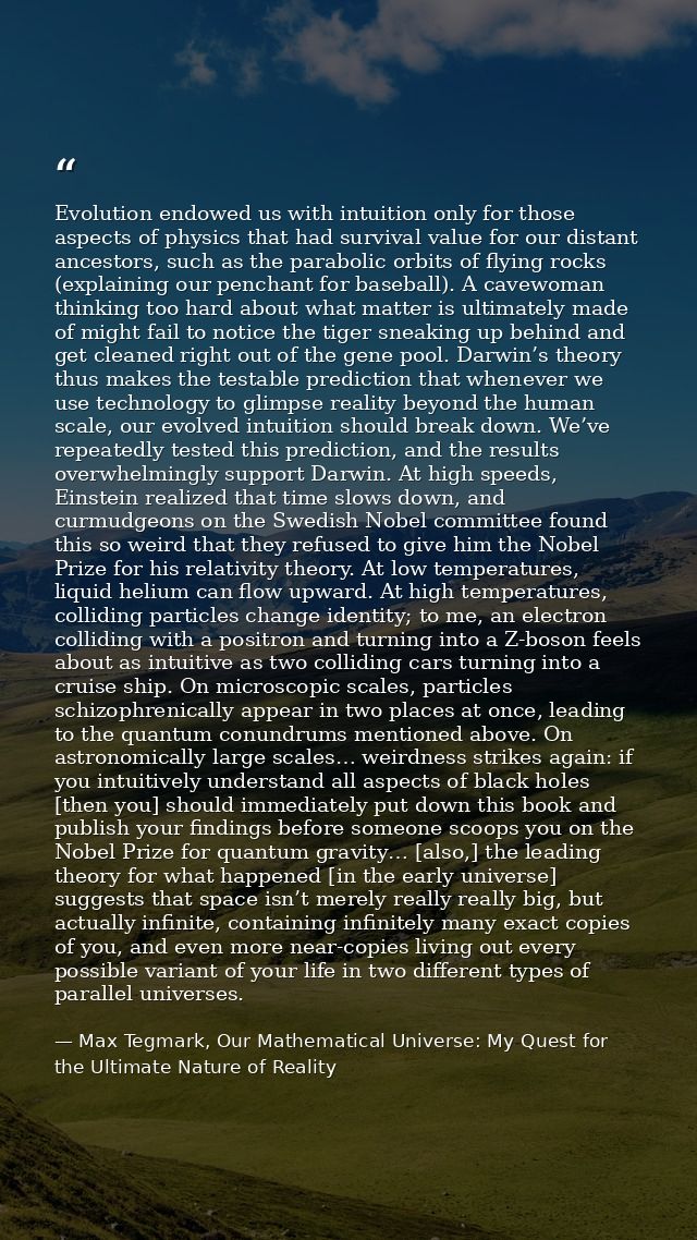 Evolution endowed us with intuition only for those aspects of physics that had survival value for our distant ancestors, — Max Tegmark, Our Mathematical Universe: My Quest for the Ultimate Nature of Reality