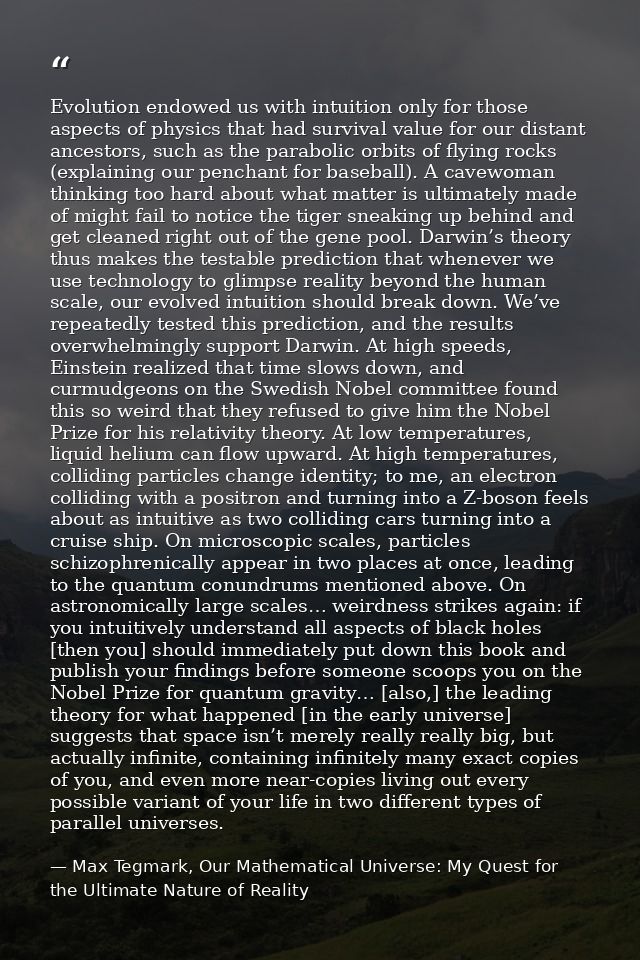 Evolution endowed us with intuition only for those aspects of physics that had survival value for our distant ancestors, — Max Tegmark, Our Mathematical Universe: My Quest for the Ultimate Nature of Reality