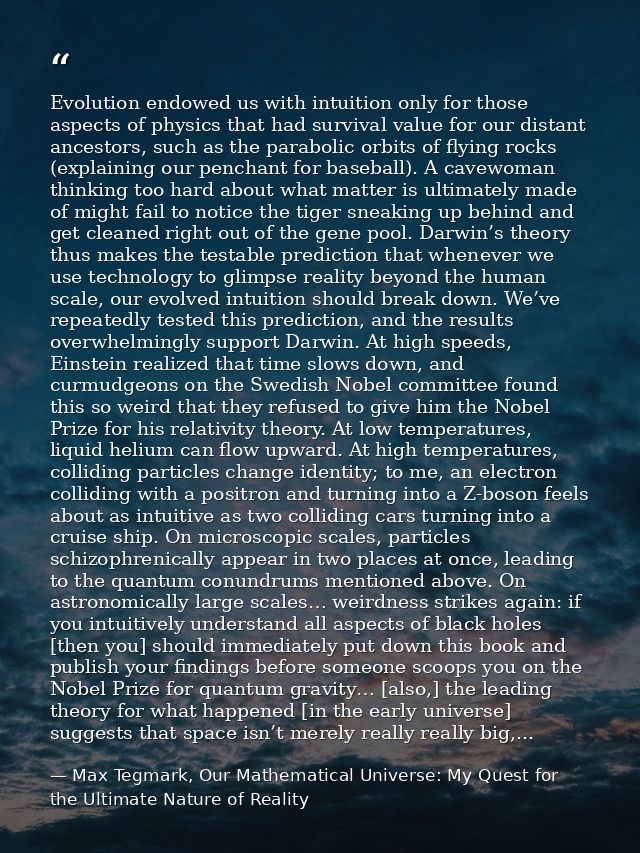 Evolution endowed us with intuition only for those aspects of physics that had survival value for our distant ancestors, — Max Tegmark, Our Mathematical Universe: My Quest for the Ultimate Nature of Reality