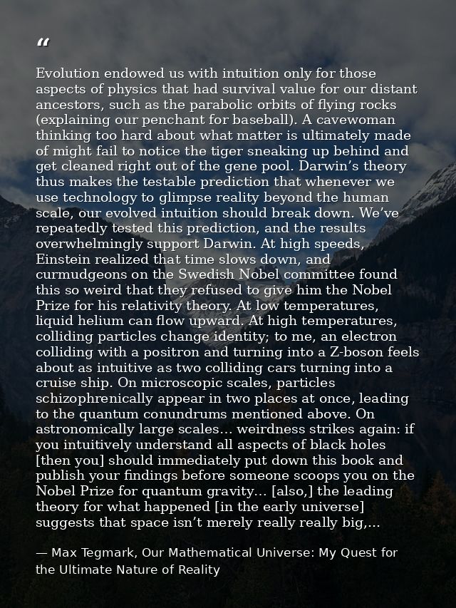 Evolution endowed us with intuition only for those aspects of physics that had survival value for our distant ancestors, — Max Tegmark, Our Mathematical Universe: My Quest for the Ultimate Nature of Reality