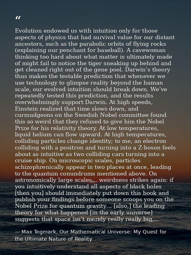 Evolution endowed us with intuition only for those aspects of physics that had survival value for our distant ancestors, — Max Tegmark, Our Mathematical Universe: My Quest for the Ultimate Nature of Reality