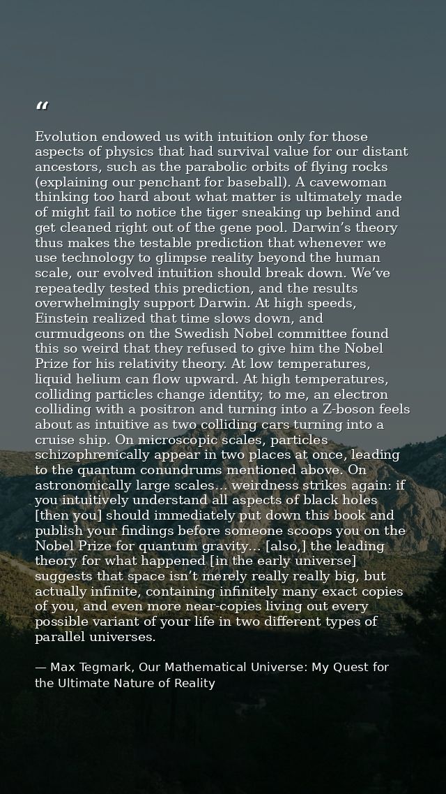 Evolution endowed us with intuition only for those aspects of physics that had survival value for our distant ancestors, — Max Tegmark, Our Mathematical Universe: My Quest for the Ultimate Nature of Reality