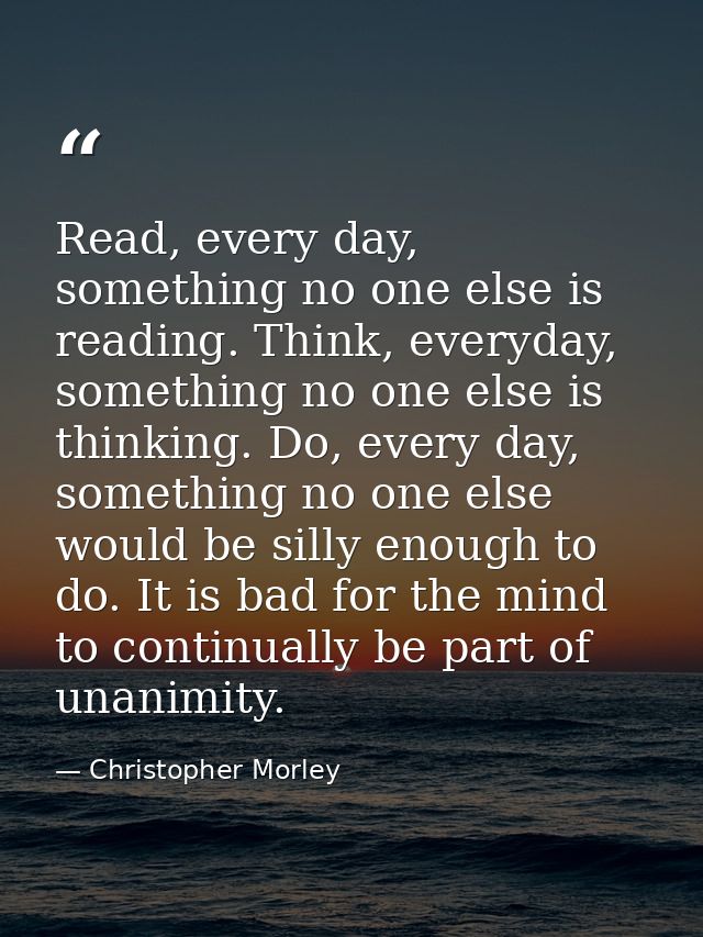 Read, every day, something no one else is reading. Think, everyday, something no one else is thinking. Do, every day, so — Christopher Morley