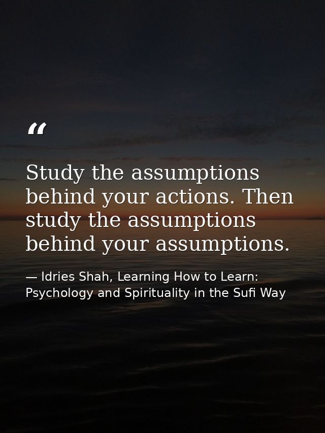 Study the assumptions behind your actions. Then study the assumptions behind your assumptions. — Idries Shah, Learning How to Learn: Psychology and Spirituality in the Sufi Way