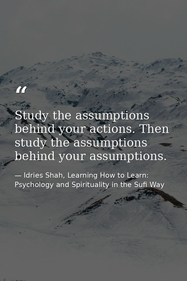 Study the assumptions behind your actions. Then study the assumptions behind your assumptions. — Idries Shah, Learning How to Learn: Psychology and Spirituality in the Sufi Way
