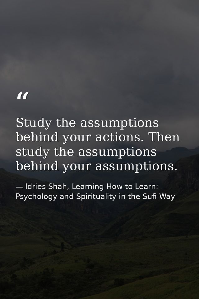 Study the assumptions behind your actions. Then study the assumptions behind your assumptions. — Idries Shah, Learning How to Learn: Psychology and Spirituality in the Sufi Way