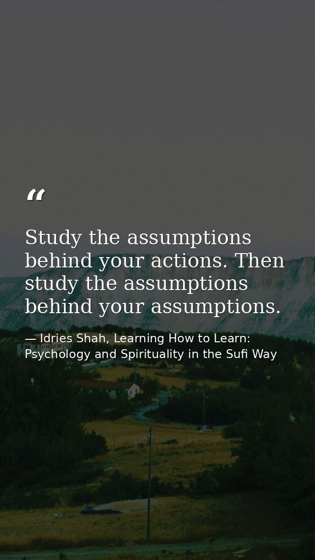 Study the assumptions behind your actions. Then study the assumptions behind your assumptions. — Idries Shah, Learning How to Learn: Psychology and Spirituality in the Sufi Way