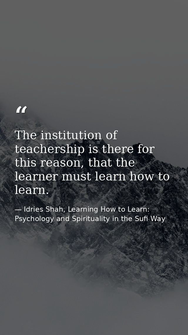 The institution of teachership is there for this reason, that the learner must learn how to learn. — Idries Shah, Learning How to Learn: Psychology and Spirituality in the Sufi Way