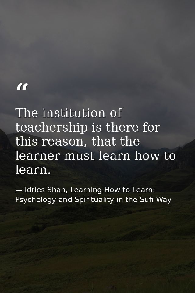 The institution of teachership is there for this reason, that the learner must learn how to learn. — Idries Shah, Learning How to Learn: Psychology and Spirituality in the Sufi Way