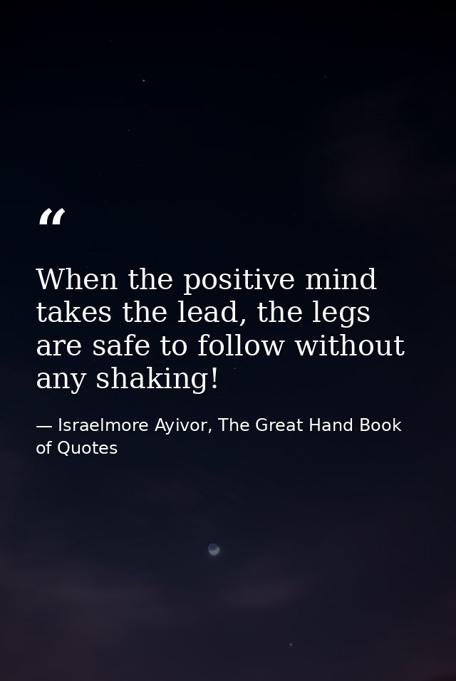 When the positive mind takes the lead, the legs are safe to follow without any shaking! — Israelmore Ayivor, The Great Hand Book of Quotes