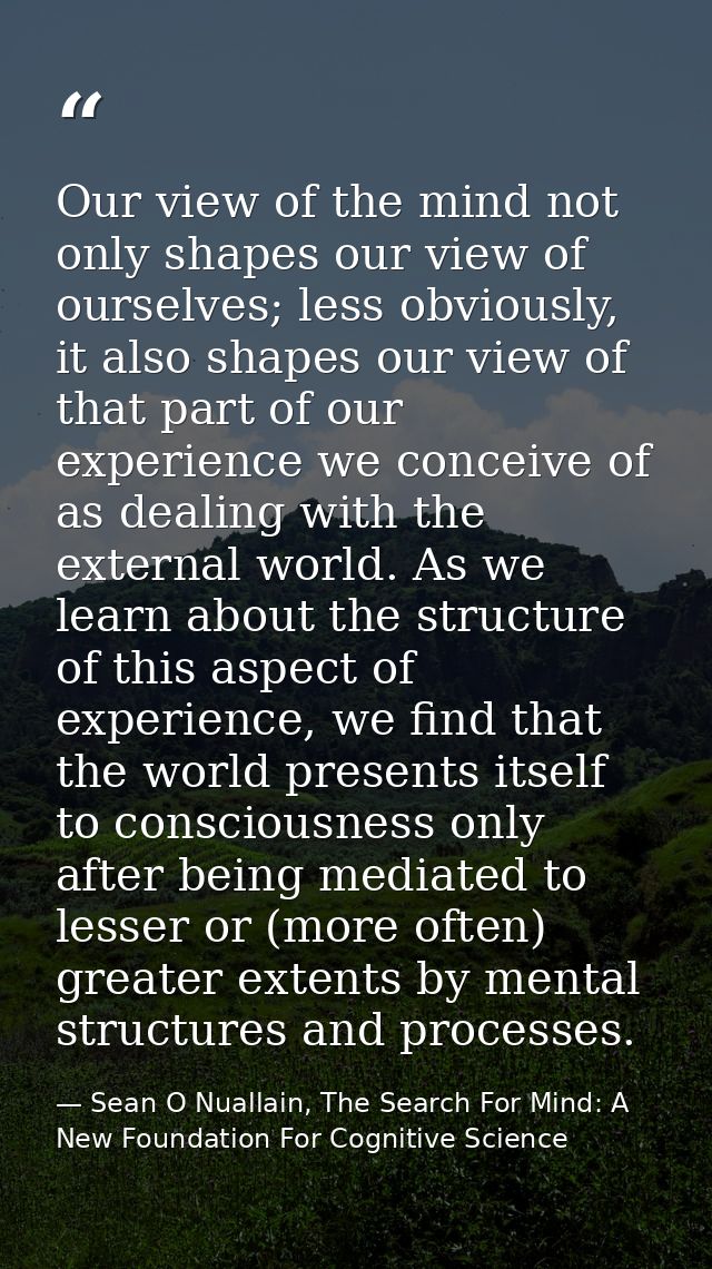 Our view of the mind not only shapes our view of ourselves; less obviously, it also shapes our view of that part of our  — Sean O Nuallain, The Search For Mind: A New Foundation For Cognitive Science