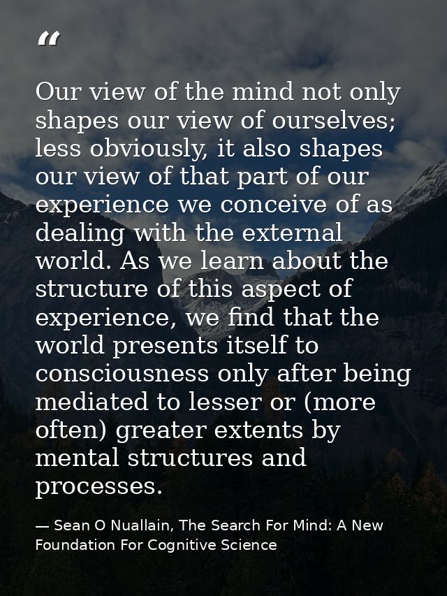 Our view of the mind not only shapes our view of ourselves; less obviously, it also shapes our view of that part of our  — Sean O Nuallain, The Search For Mind: A New Foundation For Cognitive Science