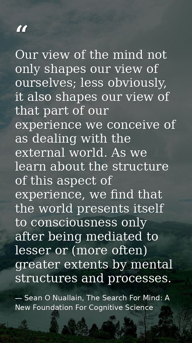Our view of the mind not only shapes our view of ourselves; less obviously, it also shapes our view of that part of our  — Sean O Nuallain, The Search For Mind: A New Foundation For Cognitive Science