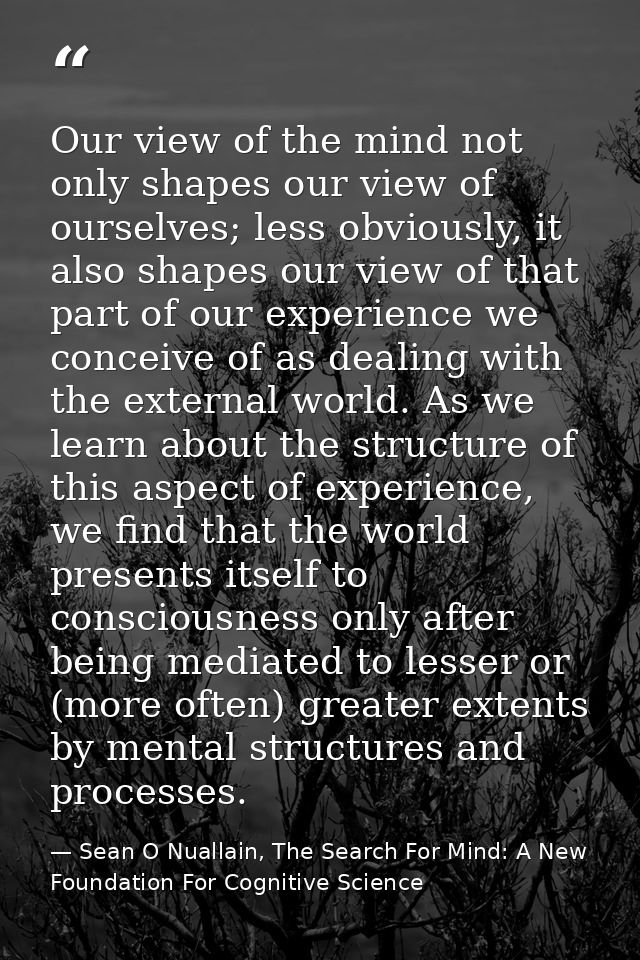 Our view of the mind not only shapes our view of ourselves; less obviously, it also shapes our view of that part of our  — Sean O Nuallain, The Search For Mind: A New Foundation For Cognitive Science
