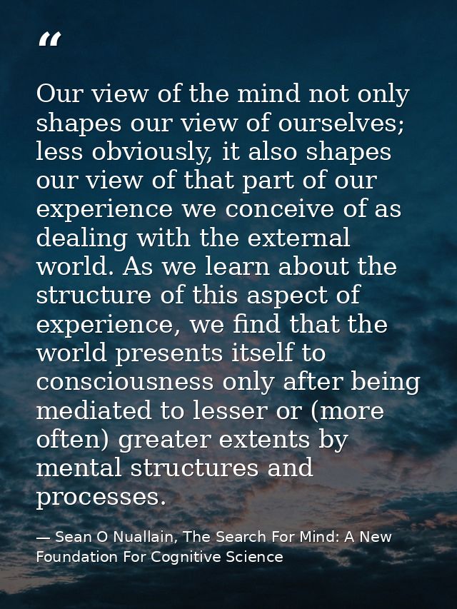 Our view of the mind not only shapes our view of ourselves; less obviously, it also shapes our view of that part of our  — Sean O Nuallain, The Search For Mind: A New Foundation For Cognitive Science