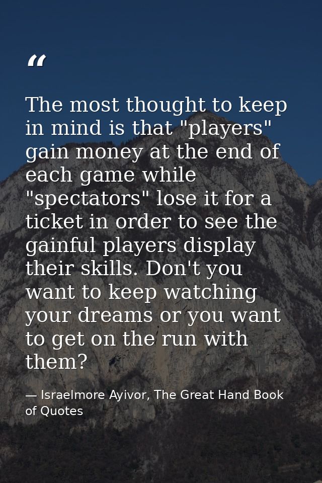 The most thought to keep in mind is that "players" gain money at the end of each game while "spectators" lose it for a t — Israelmore Ayivor, The Great Hand Book of Quotes