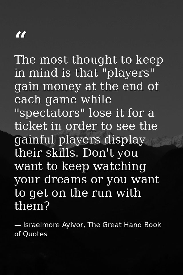 The most thought to keep in mind is that "players" gain money at the end of each game while "spectators" lose it for a t — Israelmore Ayivor, The Great Hand Book of Quotes