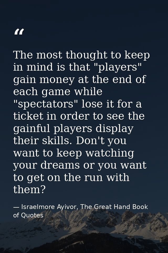 The most thought to keep in mind is that "players" gain money at the end of each game while "spectators" lose it for a t — Israelmore Ayivor, The Great Hand Book of Quotes