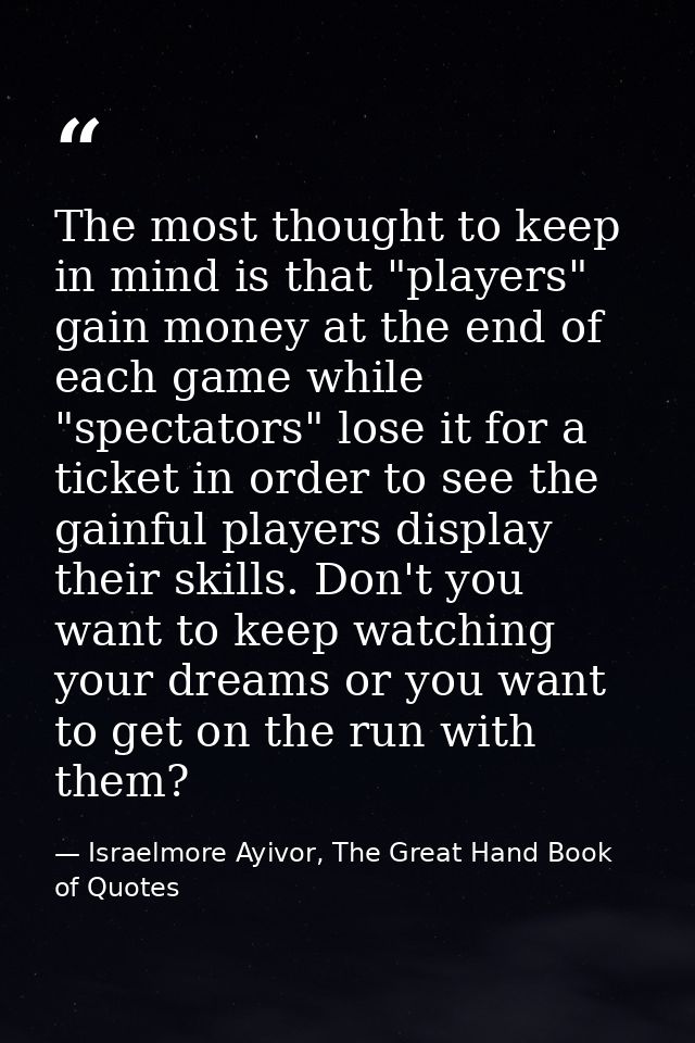The most thought to keep in mind is that "players" gain money at the end of each game while "spectators" lose it for a t — Israelmore Ayivor, The Great Hand Book of Quotes