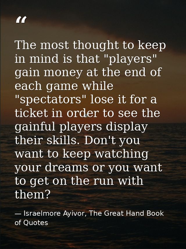 The most thought to keep in mind is that "players" gain money at the end of each game while "spectators" lose it for a t — Israelmore Ayivor, The Great Hand Book of Quotes