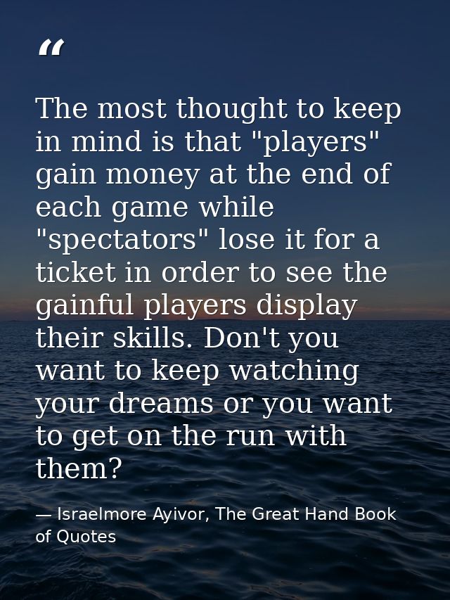 The most thought to keep in mind is that "players" gain money at the end of each game while "spectators" lose it for a t — Israelmore Ayivor, The Great Hand Book of Quotes