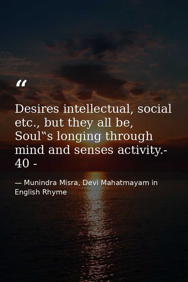 Desires intellectual, social etc., but they all be, Soul‟s longing through mind and senses activity.- 40 - — Munindra Misra, Devi Mahatmayam in English Rhyme