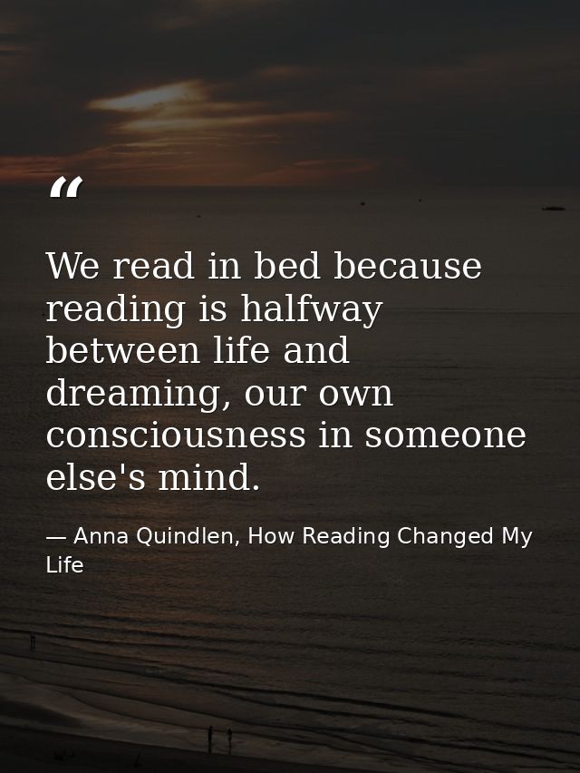 We read in bed because reading is halfway between life and dreaming, our own consciousness in someone else's mind. — Anna Quindlen, How Reading Changed My Life