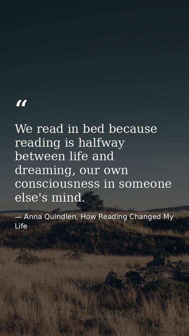 We read in bed because reading is halfway between life and dreaming, our own consciousness in someone else's mind. — Anna Quindlen, How Reading Changed My Life