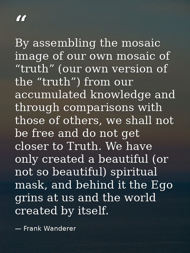 By assembling the mosaic image of our own mosaic of “truth” (our own version of the “truth”) from our accumulated knowle — Frank Wanderer