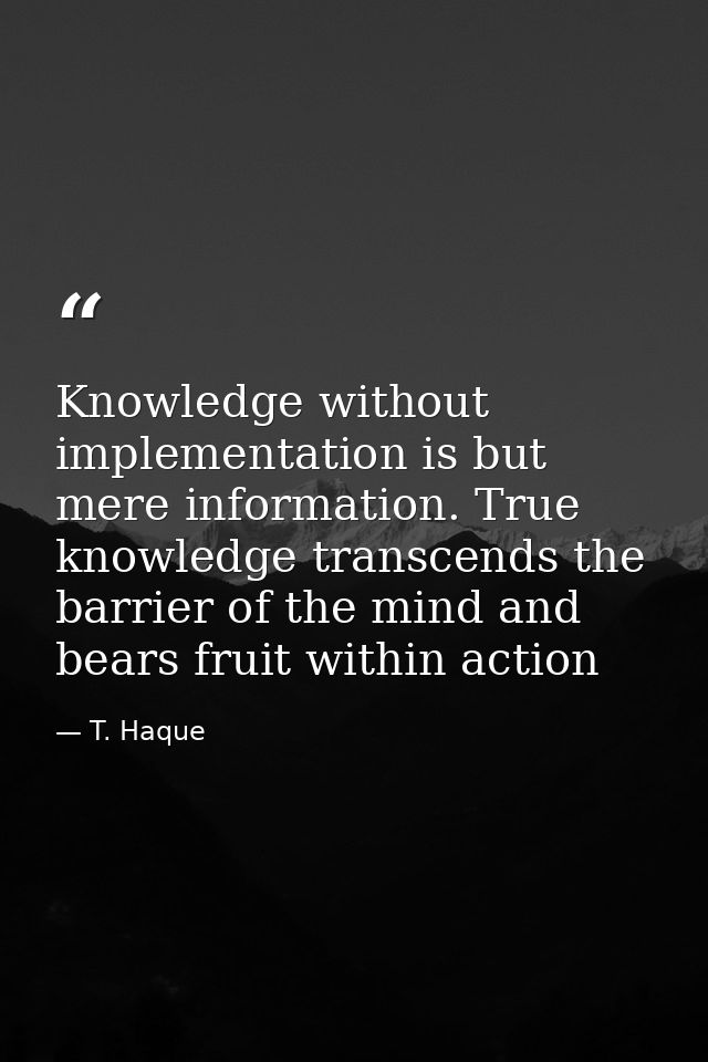 Knowledge without implementation is but mere information. True knowledge transcends the barrier of the mind and bears fr — T. Haque