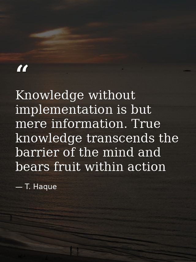 Knowledge without implementation is but mere information. True knowledge transcends the barrier of the mind and bears fr — T. Haque