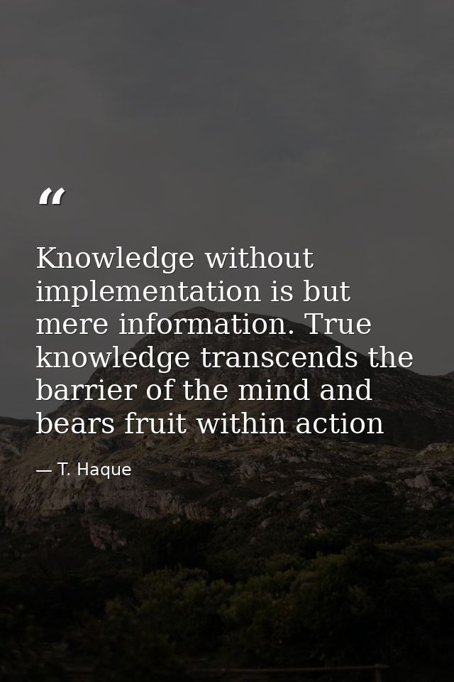 Knowledge without implementation is but mere information. True knowledge transcends the barrier of the mind and bears fr — T. Haque