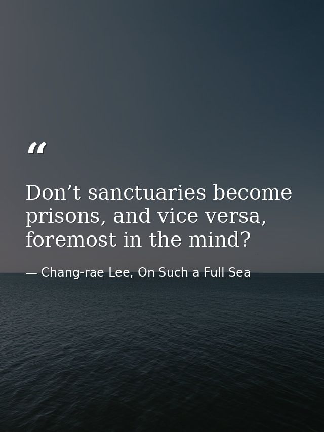 Don’t sanctuaries become prisons, and vice versa, foremost in the mind? — Chang-rae Lee, On Such a Full Sea