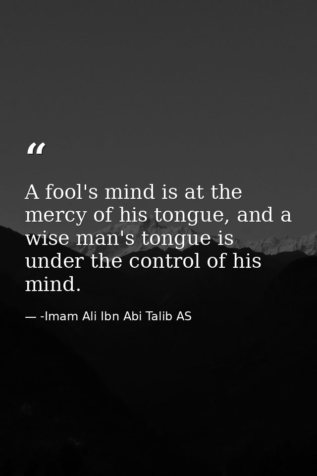 A fool's mind is at the mercy of his tongue, and a wise man's tongue is under the control of his mind. — -Imam Ali Ibn Abi Talib AS