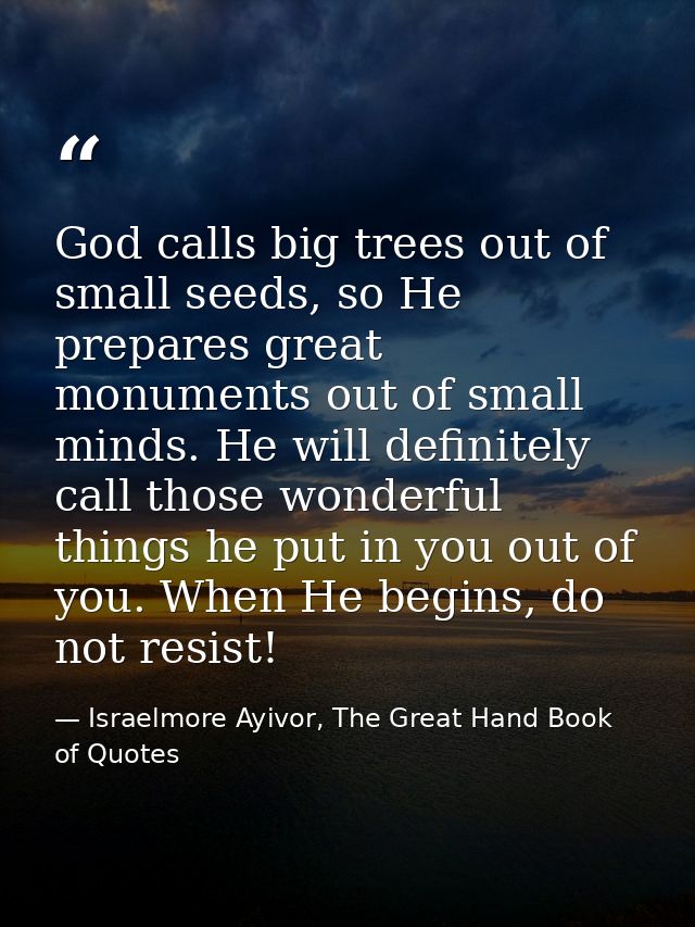 God calls big trees out of small seeds, so He prepares great monuments out of small minds. He will definitely call those — Israelmore Ayivor, The Great Hand Book of Quotes